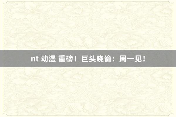 nt 动漫 重磅！巨头晓谕：周一见！
