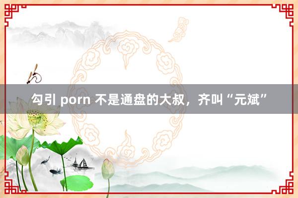 勾引 porn 不是通盘的大叔，齐叫“元斌”